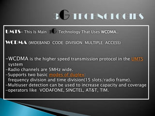 UMTS- This Is Main   3   G Technology That Uses WCDMA..
WCDMA     (WIDEBAND CODE DIVISION MULTIPLE ACCESS)



-WCDMA is the higher speed transmission protocol in the UMTS
 system
-Radio channels are 5MHz wide.
-Supports two basic modes of duplex:
 frequency division and time division(15 slots/radio frame).
-Multiuser detection can be used to increase capacity and coverage
-operators like VODAFONE, SINGTEL, AT&T, TIM.
 