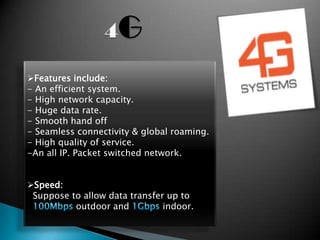 Features include:
- An efficient system.
- High network capacity.
- Huge data rate.
- Smooth hand off
- Seamless connectivity & global roaming.
- High quality of service.
-An all IP. Packet switched network.


Speed:
 Suppose to allow data transfer up to
          outdoor and          indoor.
 