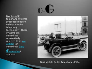 Mobile radio
telephone systems
preceded modern
cellular mobile
telephony
technology. These
systems are
sometimes
retroactively
referred to as pre
cellular (or
sometimes Zero

Generation)
systems.


                     First Mobile Radio Telephone-1924
 