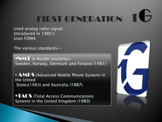Used analog radio signal.
Introduced in 1980’s
Uses FDMA

The various standards--

NMT in Nordic countries-
Sweden, Norway, Denmark and Finland (   )

 AMPS (Advanced Mobile Phone System) in
the United
 States(1983) and Australia ( )

TACS (Total Access Communications
System) in the United Kingdom (   )
 