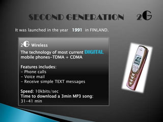 It was launched in the year        in FINLAND.


  2   G Wireless
  The technology of most current   DIGITAL
  mobile phones-TDMA + CDMA

  Features includes:
  - Phone calls
  - Voice mail
  - Receive simple TEXT messages

  Speed: 10kbits/sec
  Time to download a 3min MP3 song:
  31-41 min
 