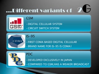 GSM
•DIGITAL CELLULAR SYSTEM
•CIRCUIT SWITCH SYSTEM


IS-95
•FIRST CDMA BASED DIGITAL CELLULAR
•BRAND NAME FOR IS-95 IS CDMA1


PDC
•DEVELOPED EXCLUSIVELY IN JAPAN
•COMPARED TO GSM,HAS A WEAKER BROADCAST
 