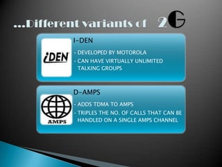 I-DEN
• DEVELOPED BY MOTOROLA
• CAN HAVE VIRTUALLY UNLIMITED
  TALKING GROUPS



D-AMPS
• ADDS TDMA TO AMPS
• TRIPLES THE NO. OF CALLS THAT CAN BE
  HANDLED ON A SINGLE AMPS CHANNEL
 