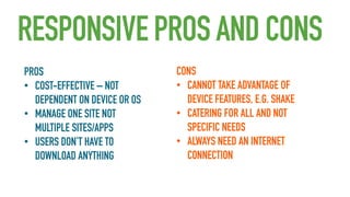 RESPONSIVE PROS AND CONS
PROS
• COST-EFFECTIVE – NOT
DEPENDENT ON DEVICE OR OS
• MANAGE ONE SITE NOT
MULTIPLE SITES/APPS
• USERS DON’T HAVE TO
DOWNLOAD ANYTHING

CONS
• CANNOT TAKE ADVANTAGE OF
DEVICE FEATURES, E.G. SHAKE
• CATERING FOR ALL AND NOT
SPECIFIC NEEDS
• ALWAYS NEED AN INTERNET
CONNECTION

 