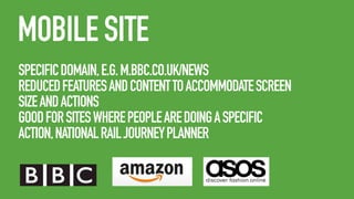 MOBILE SITE
SPECIFIC DOMAIN, E.G. M.BBC.CO.UK/NEWS
REDUCED FEATURES AND CONTENT TO ACCOMMODATE SCREEN
SIZE AND ACTIONS
GOOD FOR SITES WHERE PEOPLE ARE DOING A SPECIFIC
ACTION, NATIONAL RAIL JOURNEY PLANNER

 