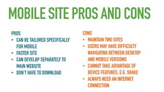 MOBILE SITE PROS AND CONS
PROS
• CAN BE TAILORED SPECIFICALLY
FOR MOBILE
• FASTER SITE
• CAN DEVELOP SEPARATELY TO
MAIN WEBSITE
• DON’T HAVE TO DOWNLOAD

CONS
• MAINTAIN TWO SITES
• USERS MAY HAVE DIFFICULTY
NAVIGATING BETWEEN DESKTOP
AND MOBILE VERSIONS
• CANNOT TAKE ADVANTAGE OF
DEVICE FEATURES, E.G. SHAKE
• ALWAYS NEED AN INTERNET
CONNECTION

 