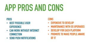 APP PROS AND CONS
PROS
• BEST POSSIBLE USER
EXPERIENCE
• CAN WORK WITHOUT INTERNET
CONNECTION
• SEND PUSH NOTIFICATIONS

CONS
• EXPENSIVE TO DEVELOP
• MAINTENANCE WITH OS UPGRADES
• DEVELOP FOR EACH PLATFORM
• PROMOTE TO MAKE PEOPLE AWARE
OF IT

 