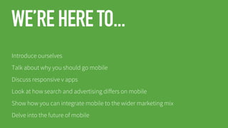 WE’RE HERE TO...
Introduce ourselves
Talk about why you should go mobile
Discuss responsive v apps
Look at how search and advertising differs on mobile

Show how you can integrate mobile to the wider marketing mix
Delve into the future of mobile

 