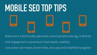 MOBILE SEO TOP TIPS
Make sure it is technically optimised (canonical/alternate tag, re-directs)
User engagement is paramount (load speed, usability)
Less screen size means shorter titles, less copy and simplified navigation

 