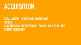 ACQUISITION
LOCALISATION – SEARCH AND ADVERTISING
SEARCH
ADVERTISING ALONGSIDE PRINT – SEARCH, DISPLAY, IN-APP
COMPETITION ENTRY

 