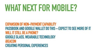 WHAT NEXT FOR MOBILE?
EXPANSION OF NON-PAYMENT CAPABILITY
PASSBOOK AND GOOGLE WALLET DO THIS – EXPECT TO SEE MORE OF IT
WILL IT STILL BE A PHONE?
GOOGLE GLASS, WEARABLE TECHNOLOGY
iBEACON
CREATING PERSONAL EXPERIENCES

 