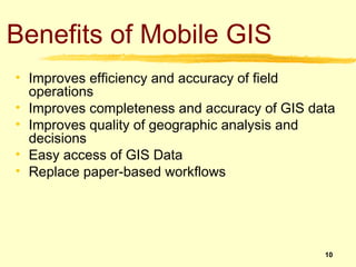 Benefits of Mobile GIS
• Improves efficiency and accuracy of field
  operations
• Improves completeness and accuracy of GIS data
• Improves quality of geographic analysis and
  decisions
• Easy access of GIS Data
• Replace paper-based workflows




                                              10
 