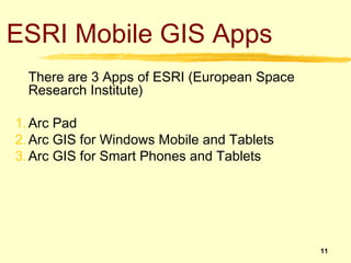ESRI Mobile GIS Apps
  There are 3 Apps of ESRI (European Space
  Research Institute)

1. Arc Pad
2. Arc GIS for Windows Mobile and Tablets
3. Arc GIS for Smart Phones and Tablets




                                             11
 