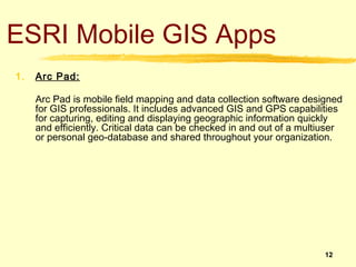 ESRI Mobile GIS Apps
1.   Arc Pad:

     Arc Pad is mobile field mapping and data collection software designed
     for GIS professionals. It includes advanced GIS and GPS capabilities
     for capturing, editing and displaying geographic information quickly
     and efficiently. Critical data can be checked in and out of a multiuser
     or personal geo-database and shared throughout your organization.




                                                                       12
 