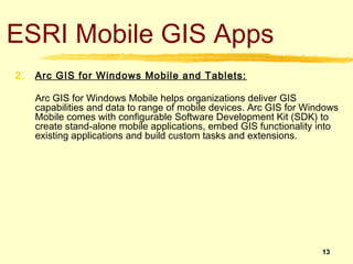 ESRI Mobile GIS Apps
2.   Arc GIS for Windows Mobile and Tablets:

     Arc GIS for Windows Mobile helps organizations deliver GIS
     capabilities and data to range of mobile devices. Arc GIS for Windows
     Mobile comes with configurable Software Development Kit (SDK) to
     create stand-alone mobile applications, embed GIS functionality into
     existing applications and build custom tasks and extensions.




                                                                      13
 