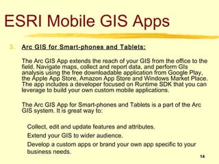 ESRI Mobile GIS Apps
3.   Arc GIS for Smart-phones and Tablets:

     The Arc GIS App extends the reach of your GIS from the office to the
     field. Navigate maps, collect and report data, and perform GIs
     analysis using the free downloadable application from Google Play,
     the Apple App Store, Amazon App Store and Windows Market Place.
     The app includes a developer focused on Runtime SDK that you can
     leverage to build your own custom mobile applications.

     The Arc GIS App for Smart-phones and Tablets is a part of the Arc
     GIS system. It is great way to:

       Collect, edit and update features and attributes.
       Extend your GIS to wider audience.
       Develop a custom apps or brand your own app specific to your
       business needs.
                                                                      14
 