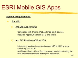 ESRI Mobile GIS Apps
 System Requirement:

 A.   For iOS:

      a)   Arc GIS App for iOS:

            Compatible with iPhone, iPad and iPod touch devices.
            Requires Apple iOS version 3.1.2 and above.

      b)   Arc GIS Runtime SDK for iOS:


            Intel-based Macintosh running Leopard (OS X 10.5) or snow
            Leopard (OS X 10.6).
            An iPhone, iPad or iPads Touch is recommended for testing the
            user experience/interface within your application.
                                                                       15
 