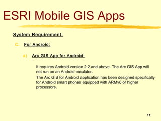 ESRI Mobile GIS Apps
 System Requirement:

 C.   For Android:

      a)   Arc GIS App for Android:

            It requires Android version 2.2 and above. The Arc GIS App will
            not run on an Android emulator.
            The Arc GIS for Android application has been designed specifically
            for Android smart phones equipped with ARMv6 or higher
            processors.




                                                                         17
 