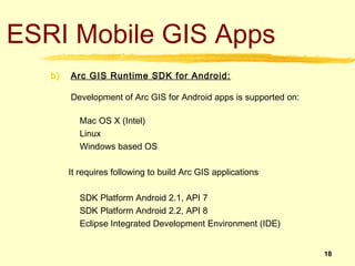 ESRI Mobile GIS Apps
   b)   Arc GIS Runtime SDK for Android:

        Development of Arc GIS for Android apps is supported on:

          Mac OS X (Intel)
          Linux
          Windows based OS

        It requires following to build Arc GIS applications

          SDK Platform Android 2.1, API 7
          SDK Platform Android 2.2, API 8
          Eclipse Integrated Development Environment (IDE)


                                                                   18
 