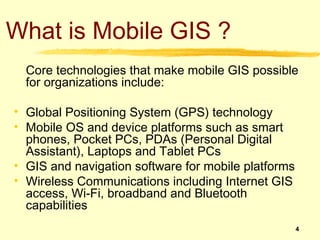 What is Mobile GIS ?
  Core technologies that make mobile GIS possible
  for organizations include:

• Global Positioning System (GPS) technology
• Mobile OS and device platforms such as smart
  phones, Pocket PCs, PDAs (Personal Digital
  Assistant), Laptops and Tablet PCs
• GIS and navigation software for mobile platforms
• Wireless Communications including Internet GIS
  access, Wi-Fi, broadband and Bluetooth
  capabilities
                                                     4
 