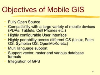 Objectives of Mobile GIS
• Fully Open Source
• Compatibility with a large variety of mobile devices
  (PDAs, Tablets, Cell Phones etc.)
• Highly configurable User Interface
• Highly portability across different OS (Linux, Palm
  OS, Symbian OS, OpenMoKo etc.)
• Multi language support
• Support vector, raster and various database
  formats
• Integration of GPS

                                                    5
 
