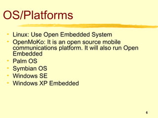 OS/Platforms
• Linux: Use Open Embedded System
• OpenMoKo: It is an open source mobile
  communications platform. It will also run Open
  Embedded
• Palm OS
• Symbian OS
• Windows SE
• Windows XP Embedded



                                                   6
 