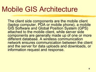 Mobile GIS Architecture
 The client side components are the mobile client
 (laptop computer, PDA or mobile phone), a mobile
 GIS Software and Global Position System (GPS)
 attached to the mobile client, while server side
 components are generally made up of one or more
 different database. A wireless communication
 network ensures communication between the client
 and the server for data uploads and downloads, or
 information request and response.



                                               9
 