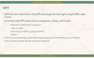 FOSS4G Sri Lanka 2014
• GPX format mean that is the GPS eXchange Format, light-weight XML data
forma
• It Consist with GPS data such as waypoints, routes, and tracks
<trkpt lat="6.796076" lon="79.90141">
<ele>27.7</ele>
<time>2013-11-25T07:14:36.753Z</time>
</trkpt>
• GPX format is increasingly used by GPS programs because of its flexibility as an xml schema
• Easy to convert to other formats without any data loss
 