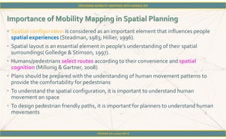 FOSS4G Sri Lanka 2014
• Spatial configuration is considered as an important element that influences people
spatial experiences (Steadman, 1983; Hillier, 1996).
• Spatial layout is an essential element in people's understanding of their spatial
surroundings( Golledge & Stimson, 1997).
• Humans/pedestrians select routes according to their convenience and spatial
cognition (Millonig & Gartner, 2008)
• Plans should be prepared with the understanding of human movement patterns to
provide the comfortability for pedestrians
• To understand the spatial configuration, it is important to understand human
movement on space
• To design pedestrian friendly paths, it is important for planners to understand human
movements
 