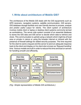 1. Write about architecture of Mobile GIS?
The architecture of the Mobile GIS deals with the GIS equipments such as
GPS receivers, navigation systems, satellite communication, GIS servers,
GIS database storage facilities and user friendly devices to process, analyse
and predict useful output for clients. The client system of architecture
involves mobile client or laptop or desktop client systems commonly termed
as workstations. The server side system consists of an essential database
to stores the GIS data and GIS server to decide which data to retrieve and
share. This communication is uphold using a network which might be of local
area or private in nature or using the broader internet or intranet with the
presence of firewall settings for added security purposes. The time required
for the client to send a request and the server to send an adequate response
back to the client and display on his client site is known as ‘Request handling’
time. Various models are built in order to reduce this time and load on servers
for handling smooth and efficiently.
(Fig:- Simple representation of Mobile GIS architecture.)
 