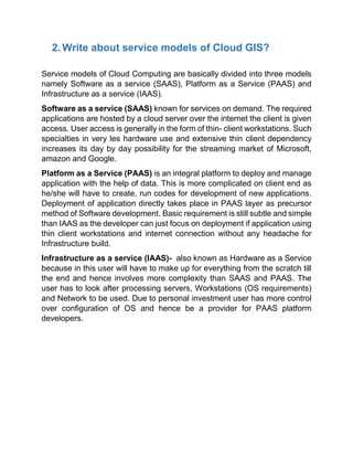 2. Write about service models of Cloud GIS?
Service models of Cloud Computing are basically divided into three models
namely Software as a service (SAAS), Platform as a Service (PAAS) and
Infrastructure as a service (IAAS).
Software as a service (SAAS) known for services on demand. The required
applications are hosted by a cloud server over the internet the client is given
access. User access is generally in the form of thin- client workstations. Such
specialties in very les hardware use and extensive thin client dependency
increases its day by day possibility for the streaming market of Microsoft,
amazon and Google.
Platform as a Service (PAAS) is an integral platform to deploy and manage
application with the help of data. This is more complicated on client end as
he/she will have to create, run codes for development of new applications.
Deployment of application directly takes place in PAAS layer as precursor
method of Software development. Basic requirement is still subtle and simple
than IAAS as the developer can just focus on deployment if application using
thin client workstations and internet connection without any headache for
Infrastructure build.
Infrastructure as a service (IAAS)- also known as Hardware as a Service
because in this user will have to make up for everything from the scratch till
the end and hence involves more complexity than SAAS and PAAS. The
user has to look after processing servers, Workstations (OS requirements)
and Network to be used. Due to personal investment user has more control
over configuration of OS and hence be a provider for PAAS platform
developers.
 
