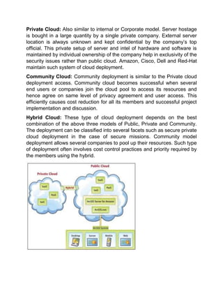 Private Cloud: Also similar to internal or Corporate model. Server hostage
is bought in a large quantity by a single private company. External server
location is always unknown and kept confidential by the company’s top
official. This private setup of server and intel of hardware and software is
maintained by individual ownership of the company help in exclusivity of the
security issues rather than public cloud. Amazon, Cisco, Dell and Red-Hat
maintain such system of cloud deployment.
Community Cloud: Community deployment is similar to the Private cloud
deployment access. Community cloud becomes successful when several
end users or companies join the cloud pool to access its resources and
hence agree on same level of privacy agreement and user access. This
efficiently causes cost reduction for all its members and successful project
implementation and discussion.
Hybrid Cloud: These type of cloud deployment depends on the best
combination of the above three models of Public, Private and Community.
The deployment can be classified into several facets such as secure private
cloud deployment in the case of secure missions. Community model
deployment allows several companies to pool up their resources. Such type
of deployment often involves cost control practices and priority required by
the members using the hybrid.
 