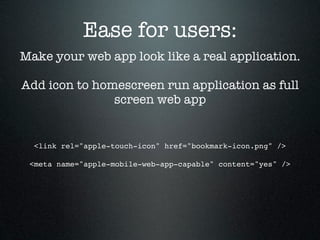 Ease for users:
Make your web app look like a real application.

Add icon to homescreen run application as full
               screen web app


  <link rel="apple-touch-icon" href="bookmark-icon.png" />

 <meta name="apple-mobile-web-app-capable" content="yes" />
 