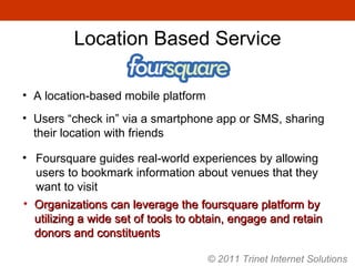 A location-based mobile platform Users “check in” via a smartphone app or SMS, sharing their location with friends Foursquare guides real-world experiences by allowing users to bookmark information about venues that they want to visit Organizations can leverage the foursquare platform by utilizing a wide set of tools to obtain, engage and retain donors and constituents Location Based Service © 2011 Trinet Internet Solutions 