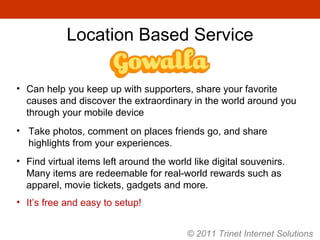 Can help you keep up with supporters, share your favorite causes and discover the extraordinary in the world around you through your mobile device Take photos, comment on places friends go, and share highlights from your experiences. Find virtual items left around the world like digital souvenirs. Many items are redeemable for real-world rewards such as apparel, movie tickets, gadgets and more. It’s free and easy to setup! Location Based Service © 2011 Trinet Internet Solutions 
