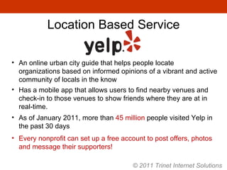 As of January 2011, more than  45 million  people visited Yelp in the past 30 days Every nonprofit can set up a free account to post offers, photos and message their supporters! An online urban city guide that helps people locate organizations based on informed opinions of a vibrant and active community of locals in the know Has a mobile app that allows users to find nearby venues and check-in to those venues to show friends where they are at in real-time. Location Based Service © 2011 Trinet Internet Solutions 