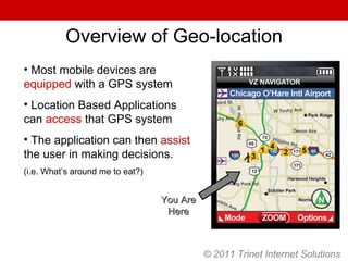Overview of Geo-location You Are Here Most mobile devices are  equipped  with a GPS system Location Based Applications can  access  that GPS system The application can then  assist  the user in making decisions.  (i.e. What’s around me to eat?) © 2011 Trinet Internet Solutions 