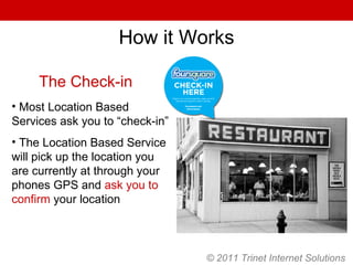 © 2011 Trinet Internet Solutions How it Works The Check-in Most Location Based Services ask you to “check-in” The Location Based Service will pick up the location you are currently at through your phones GPS and  ask you to confirm  your location 