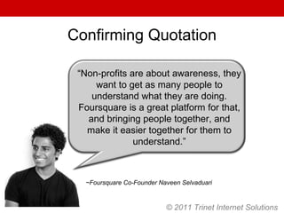 © 2011 Trinet Internet Solutions Confirming Quotation ~Foursquare Co-Founder Naveen Selvaduari “ Non-profits are about awareness, they want to get as many people to understand what they are doing. Foursquare is a great platform for that, and bringing people together, and make it easier together for them to understand.” 