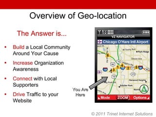 © 2011 Trinet Internet Solutions Overview of Geo-location You Are Here The Answer is... Build  a Local Community Around Your Cause Increase  Organization Awareness Connect  with Local Supporters Drive  Traffic to your Website 