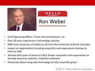 Ron Weber Chief Operating Officer, Trinet Internet Solutions, Inc. Over 30 years experience in technology industry MBA from University of California, BS from the University of British Columbia Impact on organizations including nonprofits and corporations (startup to Fortune 500) Worked with some of America’s Best Known nonprofits and corporations to develop awesome websites, impactful webcasts! Passionate about using web technology to help nonprofits grow! © 2011 Trinet Internet Solutions 