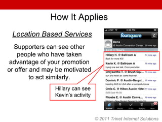 © 2011 Trinet Internet Solutions How It Applies Supporters can see other people who have taken advantage of your promotion or offer and may be motivated to act similarly. Hillary can see Kevin’s activity Location Based Services 