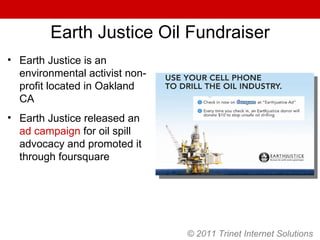 © 2011 Trinet Internet Solutions Earth Justice Oil Fundraiser Earth Justice is an environmental activist non-profit located in Oakland CA Earth Justice released an  ad campaign  for oil spill advocacy and promoted it through foursquare 