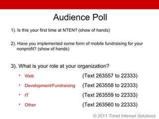 1). Is this your first time at NTEN? (show of hands) 2). Have you implemented some form of mobile fundraising for your nonprofit? (show of hands) 3). What is your role at your organization? Web   (Text 263557 to 22333) Development/Fundraising   (Text 263558 to 22333) IT   (Text 263559 to 22333) Other   (Text 263560 to 22333) Audience Poll © 2011 Trinet Internet Solutions 