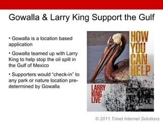 © 2011 Trinet Internet Solutions Gowalla & Larry King Support the Gulf Gowalla is a location based application Gowalla teamed up with Larry King to help stop the oil spill in the Gulf of Mexico Supporters would “check-in” to any park or nature location pre-determined by Gowalla 