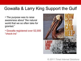 © 2011 Trinet Internet Solutions The purpose was to raise awareness about “the natural world that we so often take for granted.” Gowalla registered over 52,000 “check-ins” Gowalla & Larry King Support the Gulf 