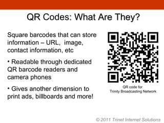 QR  Codes : What Are They? Square barcodes that can store information – URL,  image, contact information, etc Readable through dedicated QR barcode readers and camera phones Gives another dimension to print ads, billboards and more! QR code for  Trinity Broadcasting Network © 2011 Trinet Internet Solutions 