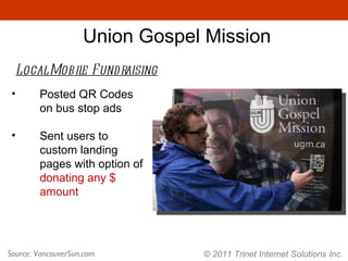 © 2011 Trinet Internet Solutions Inc. Union Gospel Mission Local Mobile Fundraising Source: VancouverSun.com Posted QR Codes on bus stop ads Sent users to custom landing pages with option of  donating any $ amount 