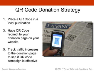 © 2011 Trinet Internet Solutions Inc. QR Code Donation Strategy Source: VancouverSun.com Place a QR Code in a local publication Have QR Code redirect to your donation page on your website Track traffic increases to the donation page to see if QR code campaign is effective 