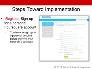 Steps Toward Implementation Register:  Sign-up for a personal Foursquare account You have to sign up for a personal account  before  claiming your nonprofit’s business © 2011 Trinet Internet Solutions 